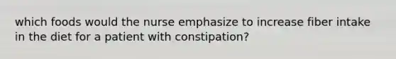 which foods would the nurse emphasize to increase fiber intake in the diet for a patient with constipation?