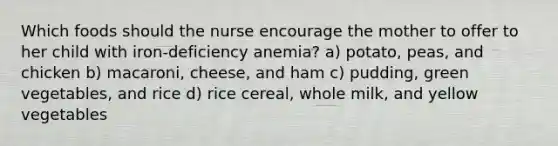 Which foods should the nurse encourage the mother to offer to her child with iron-deficiency anemia? a) potato, peas, and chicken b) macaroni, cheese, and ham c) pudding, green vegetables, and rice d) rice cereal, whole milk, and yellow vegetables