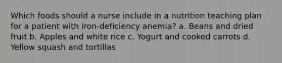 Which foods should a nurse include in a nutrition teaching plan for a patient with iron-deficiency anemia? a. Beans and dried fruit b. Apples and white rice c. Yogurt and cooked carrots d. Yellow squash and tortillas