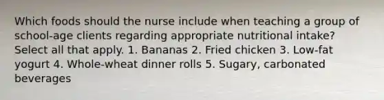 Which foods should the nurse include when teaching a group of school-age clients regarding appropriate nutritional intake? Select all that apply. 1. Bananas 2. Fried chicken 3. Low-fat yogurt 4. Whole-wheat dinner rolls 5. Sugary, carbonated beverages