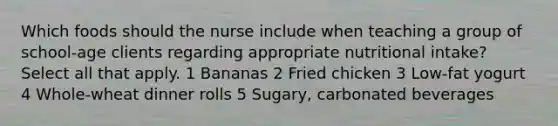 Which foods should the nurse include when teaching a group of school-age clients regarding appropriate nutritional intake? Select all that apply. 1 Bananas 2 Fried chicken 3 Low-fat yogurt 4 Whole-wheat dinner rolls 5 Sugary, carbonated beverages