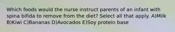 Which foods would the nurse instruct parents of an infant with spina bifida to remove from the diet? Select all that apply. A)Milk B)Kiwi C)Bananas D)Avocados E)Soy protein base