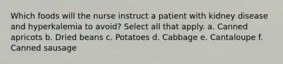 Which foods will the nurse instruct a patient with kidney disease and hyperkalemia to avoid? Select all that apply. a. Canned apricots b. Dried beans c. Potatoes d. Cabbage e. Cantaloupe f. Canned sausage