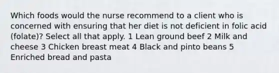 Which foods would the nurse recommend to a client who is concerned with ensuring that her diet is not deficient in folic acid (folate)? Select all that apply. 1 Lean ground beef 2 Milk and cheese 3 Chicken breast meat 4 Black and pinto beans 5 Enriched bread and pasta