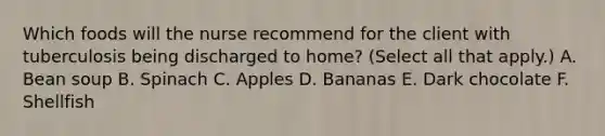 Which foods will the nurse recommend for the client with tuberculosis being discharged to home? (Select all that apply.) A. Bean soup B. Spinach C. Apples D. Bananas E. Dark chocolate F. Shellfish