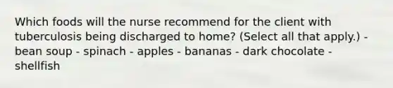 Which foods will the nurse recommend for the client with tuberculosis being discharged to home? (Select all that apply.) - bean soup - spinach - apples - bananas - dark chocolate - shellfish