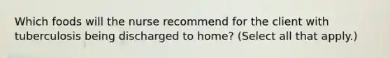 Which foods will the nurse recommend for the client with tuberculosis being discharged to home? (Select all that apply.)