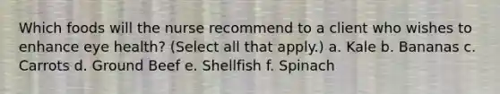 Which foods will the nurse recommend to a client who wishes to enhance eye health? (Select all that apply.) a. Kale b. Bananas c. Carrots d. Ground Beef e. Shellfish f. Spinach