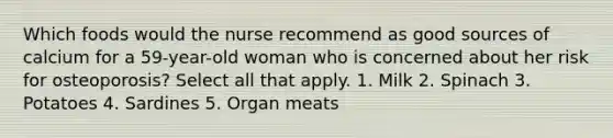 Which foods would the nurse recommend as good sources of calcium for a 59-year-old woman who is concerned about her risk for osteoporosis? Select all that apply. 1. Milk 2. Spinach 3. Potatoes 4. Sardines 5. Organ meats