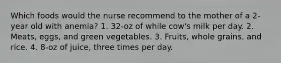 Which foods would the nurse recommend to the mother of a 2-year old with anemia? 1. 32-oz of while cow's milk per day. 2. Meats, eggs, and green vegetables. 3. Fruits, whole grains, and rice. 4. 8-oz of juice, three times per day.