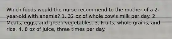 Which foods would the nurse recommend to the mother of a 2-year-old with anemia? 1. 32 oz of whole cow's milk per day. 2. Meats, eggs, and green vegetables. 3. Fruits, whole grains, and rice. 4. 8 oz of juice, three times per day.