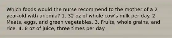 Which foods would the nurse recommend to the mother of a 2-year-old with anemia? 1. 32 oz of whole cow's milk per day. 2. Meats, eggs, and green vegetables. 3. Fruits, whole grains, and rice. 4. 8 oz of juice, three times per day