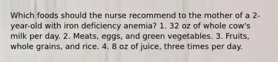 Which foods should the nurse recommend to the mother of a 2-year-old with iron deficiency anemia? 1. 32 oz of whole cow's milk per day. 2. Meats, eggs, and green vegetables. 3. Fruits, whole grains, and rice. 4. 8 oz of juice, three times per day.