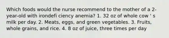 Which foods would the nurse recommend to the mother of a 2-year-old with irondefi ciency anemia? 1. 32 oz of whole cow ' s milk per day. 2. Meats, eggs, and green vegetables. 3. Fruits, whole grains, and rice. 4. 8 oz of juice, three times per day