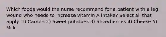 Which foods would the nurse recommend for a patient with a leg wound who needs to increase vitamin A intake? Select all that apply. 1) Carrots 2) Sweet potatoes 3) Strawberries 4) Cheese 5) Milk