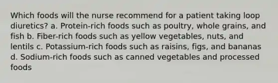 Which foods will the nurse recommend for a patient taking loop diuretics? a. Protein-rich foods such as poultry, whole grains, and fish b. Fiber-rich foods such as yellow vegetables, nuts, and lentils c. Potassium-rich foods such as raisins, figs, and bananas d. Sodium-rich foods such as canned vegetables and processed foods