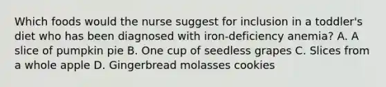 Which foods would the nurse suggest for inclusion in a toddler's diet who has been diagnosed with iron-deficiency anemia? A. A slice of pumpkin pie B. One cup of seedless grapes C. Slices from a whole apple D. Gingerbread molasses cookies