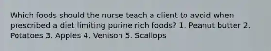 Which foods should the nurse teach a client to avoid when prescribed a diet limiting purine rich foods? 1. Peanut butter 2. Potatoes 3. Apples 4. Venison 5. Scallops