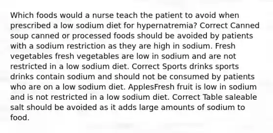 Which foods would a nurse teach the patient to avoid when prescribed a low sodium diet for hypernatremia? Correct Canned soup canned or processed foods should be avoided by patients with a sodium restriction as they are high in sodium. Fresh vegetables fresh vegetables are low in sodium and are not restricted in a low sodium diet. Correct Sports drinks sports drinks contain sodium and should not be consumed by patients who are on a low sodium diet. ApplesFresh fruit is low in sodium and is not restricted in a low sodium diet. Correct Table saleable salt should be avoided as it adds large amounts of sodium to food.