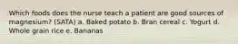 Which foods does the nurse teach a patient are good sources of magnesium? (SATA) a. Baked potato b. Bran cereal c. Yogurt d. Whole grain rice e. Bananas