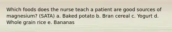 Which foods does the nurse teach a patient are good sources of magnesium? (SATA) a. Baked potato b. Bran cereal c. Yogurt d. Whole grain rice e. Bananas