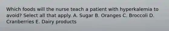 Which foods will the nurse teach a patient with hyperkalemia to avoid? Select all that apply. A. Sugar B. Oranges C. Broccoli D. Cranberries E. Dairy products