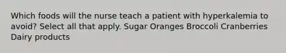 Which foods will the nurse teach a patient with hyperkalemia to avoid? Select all that apply. Sugar Oranges Broccoli Cranberries Dairy products