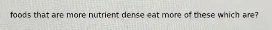 foods that are more nutrient dense eat more of these which are?