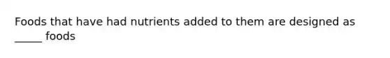 Foods that have had nutrients added to them are designed as _____ foods