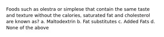 Foods such as olestra or simplese that contain the same taste and texture without the calories, saturated fat and cholesterol are known as? a. Maltodextrin b. Fat substitutes c. Added Fats d. None of the above