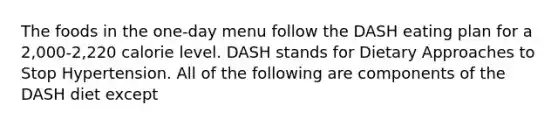 The foods in the one-day menu follow the DASH eating plan for a 2,000-2,220 calorie level. DASH stands for Dietary Approaches to Stop Hypertension. All of the following are components of the DASH diet except