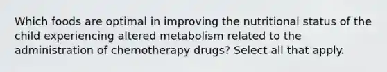 Which foods are optimal in improving the nutritional status of the child experiencing altered metabolism related to the administration of chemotherapy drugs? Select all that apply.