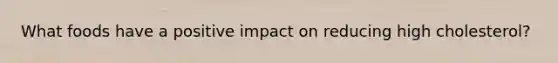 What foods have a positive impact on reducing high cholesterol?