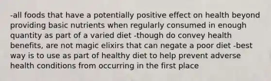 -all foods that have a potentially positive effect on health beyond providing basic nutrients when regularly consumed in enough quantity as part of a varied diet -though do convey health benefits, are not magic elixirs that can negate a poor diet -best way is to use as part of healthy diet to help prevent adverse health conditions from occurring in the first place