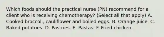 Which foods should the practical nurse (PN) recommend for a client who is receiving chemotherapy? (Select all that apply) A. Cooked broccoli, cauliflower and boiled eggs. B. Orange juice. C. Baked potatoes. D. Pastries. E. Pastas. F. Fried chicken,