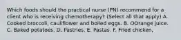 Which foods should the practical nurse (PN) recommend for a client who is receiving chemotherapy? (Select all that apply) A. Cooked broccoli, cauliflower and boiled eggs. B. OOrange juice. C. Baked potatoes. D. Pastries. E. Pastas. F. Fried chicken,