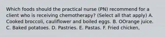 Which foods should the practical nurse (PN) recommend for a client who is receiving chemotherapy? (Select all that apply) A. Cooked broccoli, cauliflower and boiled eggs. B. OOrange juice. C. Baked potatoes. D. Pastries. E. Pastas. F. Fried chicken,