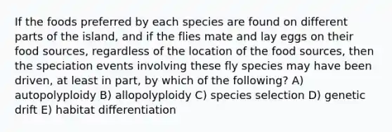 If the foods preferred by each species are found on different parts of the island, and if the flies mate and lay eggs on their food sources, regardless of the location of the food sources, then the speciation events involving these fly species may have been driven, at least in part, by which of the following? A) autopolyploidy B) allopolyploidy C) species selection D) genetic drift E) habitat differentiation