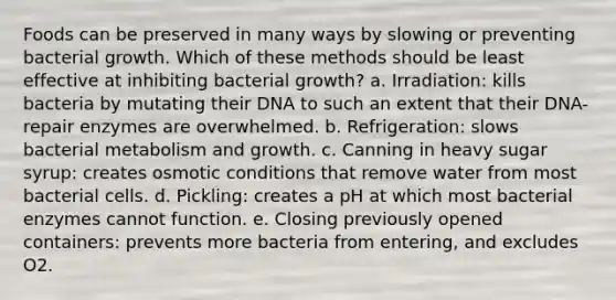 Foods can be preserved in many ways by slowing or preventing bacterial growth. Which of these methods should be least effective at inhibiting bacterial growth? a. Irradiation: kills bacteria by mutating their DNA to such an extent that their DNA-repair enzymes are overwhelmed. b. Refrigeration: slows bacterial metabolism and growth. c. Canning in heavy sugar syrup: creates osmotic conditions that remove water from most bacterial cells. d. Pickling: creates a pH at which most bacterial enzymes cannot function. e. Closing previously opened containers: prevents more bacteria from entering, and excludes O2.