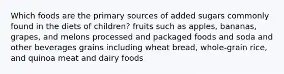 Which foods are the primary sources of added sugars commonly found in the diets of children? fruits such as apples, bananas, grapes, and melons processed and packaged foods and soda and other beverages grains including wheat bread, whole-grain rice, and quinoa meat and dairy foods