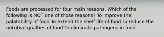 Foods are processed for four main reasons. Which of the following is NOT one of those reasons? To improve the palatability of food To extend the shelf life of food To reduce the nutritive qualties of food To eliminate pathogens in food