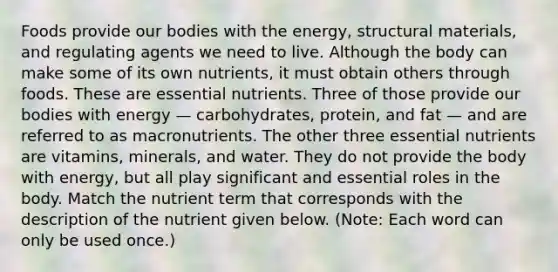 Foods provide our bodies with the energy, structural materials, and regulating agents we need to live. Although the body can make some of its own nutrients, it must obtain others through foods. These are essential nutrients. Three of those provide our bodies with energy — carbohydrates, protein, and fat — and are referred to as macronutrients. The other three essential nutrients are vitamins, minerals, and water. They do not provide the body with energy, but all play significant and essential roles in the body. Match the nutrient term that corresponds with the description of the nutrient given below. (Note: Each word can only be used once.)