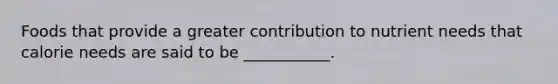 Foods that provide a greater contribution to nutrient needs that calorie needs are said to be ___________.
