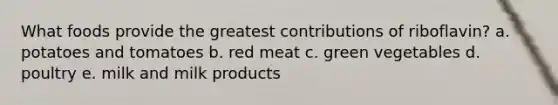 What foods provide the greatest contributions of riboflavin? a. potatoes and tomatoes b. red meat c. green vegetables d. poultry e. milk and milk products