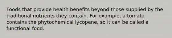 Foods that provide health benefits beyond those supplied by the traditional nutrients they contain. For example, a tomato contains the phytochemical lycopene, so it can be called a functional food.