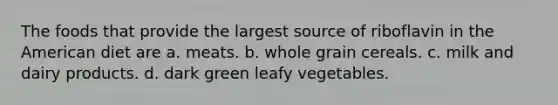 The foods that provide the largest source of riboflavin in the American diet are a. meats. b. whole grain cereals. c. milk and dairy products. d. dark green leafy vegetables.