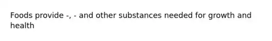 Foods provide -, - and other substances needed for growth and health