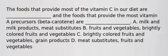 The foods that provide most of the vitamin C in our diet are ___________________ and the foods that provide the most vitamin A precursors (beta-carotene) are ___________________. A. milk and milk products, meat substitutes B. fruits and vegetables, brightly colored fruits and vegetables C. brightly colored fruits and vegetables, grain products D. meat substitutes, fruits and vegetables