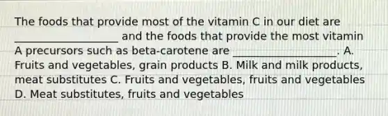 The foods that provide most of the vitamin C in our diet are ___________________ and the foods that provide the most vitamin A precursors such as beta-carotene are ___________________. A. Fruits and vegetables, grain products B. Milk and milk products, meat substitutes C. Fruits and vegetables, fruits and vegetables D. Meat substitutes, fruits and vegetables