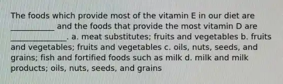 The foods which provide most of the vitamin E in our diet are ___________ and the foods that provide the most vitamin D are ______________. a. meat substitutes; fruits and vegetables b. fruits and vegetables; fruits and vegetables c. oils, nuts, seeds, and grains; fish and fortified foods such as milk d. milk and milk products; oils, nuts, seeds, and grains